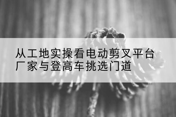 复兴电动剪叉升降平台厂家-从工地实操看电动剪叉平台厂家与登高车挑选门道