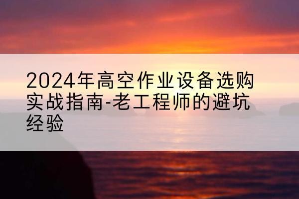 复兴高空作业升降机厂家推荐-2024年高空作业设备选购实战指南-老工程师的避坑经验