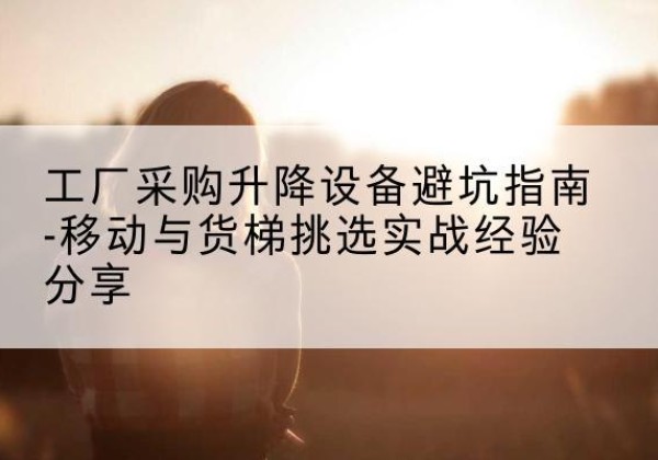 复兴移动式升降机怎么选-工厂采购升降设备避坑指南-移动与货梯挑选实战经验分享