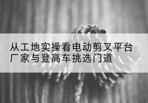 复兴电动剪叉升降平台厂家-从工地实操看电动剪叉平台厂家与登高车挑选门道