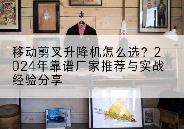 复兴升降平台厂家推荐-移动剪叉升降机怎么选？2024年靠谱厂家推荐与实战经验分享